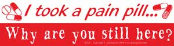 I took a pain pill. Why are you still here?  - Bumper Sticker                                                                            